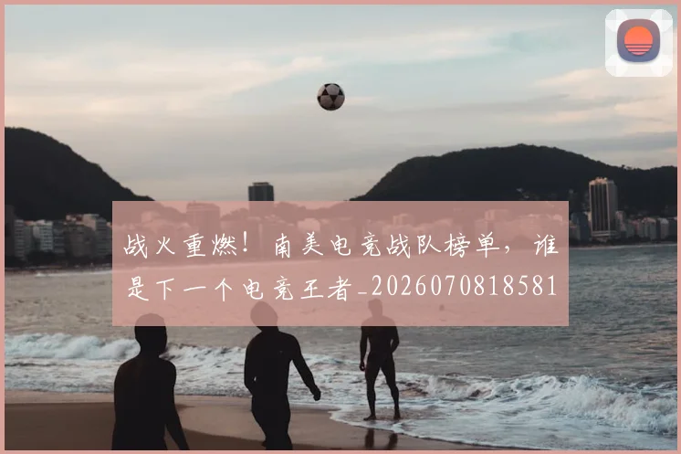 战火重燃！南美电竞战队榜单，谁是下一个电竞王者_20260708185810_20260723181857