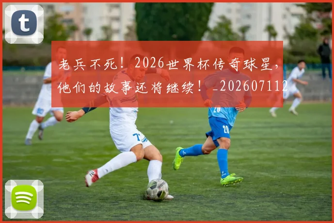 老兵不死！2026世界杯传奇球星，他们的故事还将继续！_20260711200918