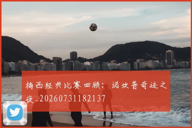 梅西经典比赛回顾：诺坎普奇迹之夜_20260731182137