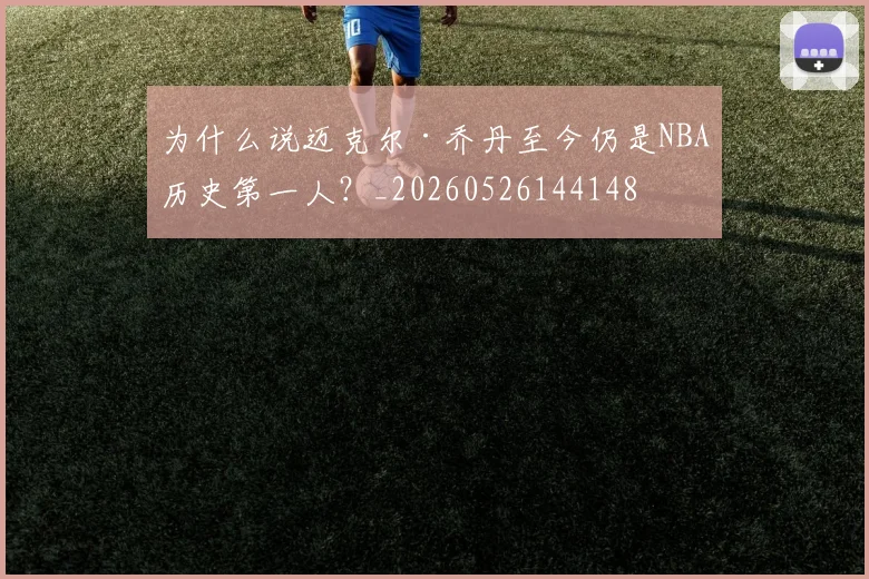 为什么说迈克尔·乔丹至今仍是NBA历史第一人?_20260526144148