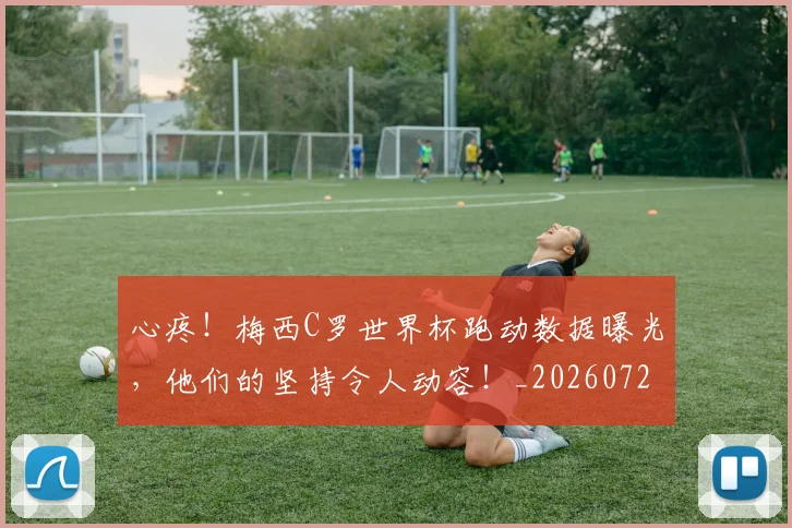心疼！梅西C罗世界杯跑动数据曝光，他们的坚持令人动容！_20260722163316