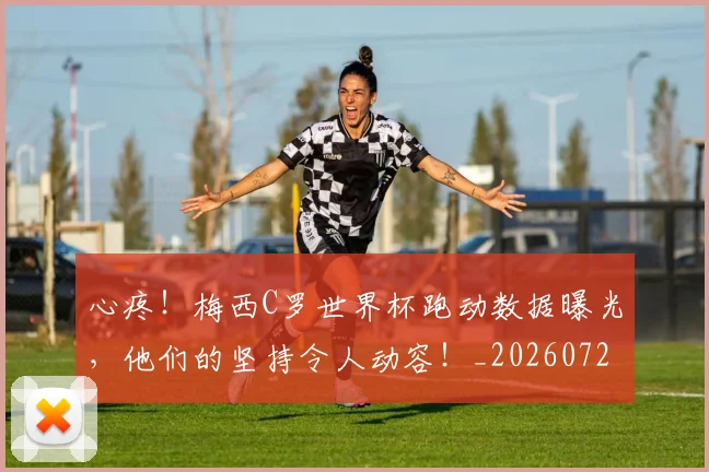 心疼！梅西C罗世界杯跑动数据曝光，他们的坚持令人动容！_20260722163316