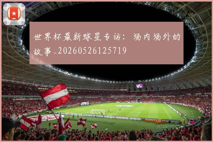 世界杯最新球星专访：场内场外的故事_20260526125719