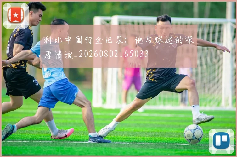 科比中国行全记录:他与球迷的深厚情谊_20260802165033