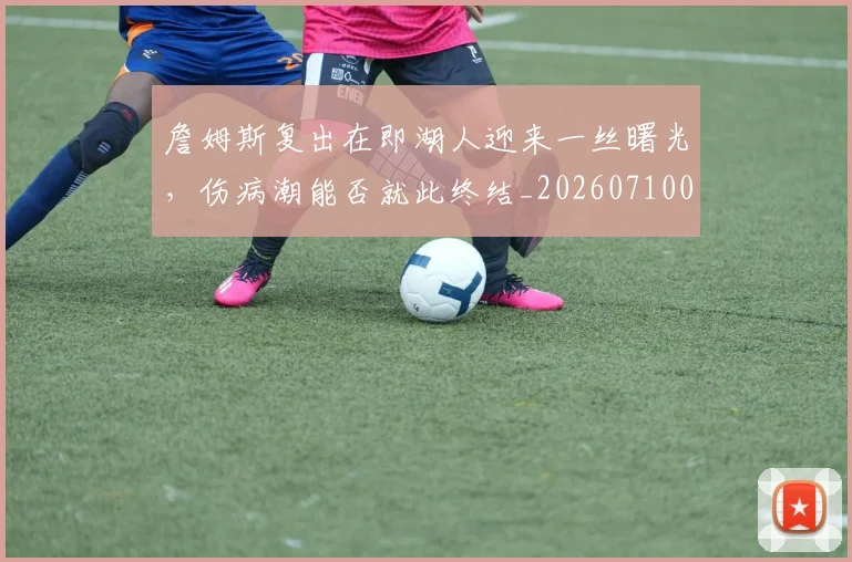 詹姆斯复出在即湖人迎来一丝曙光，伤病潮能否就此终结_20260710013317