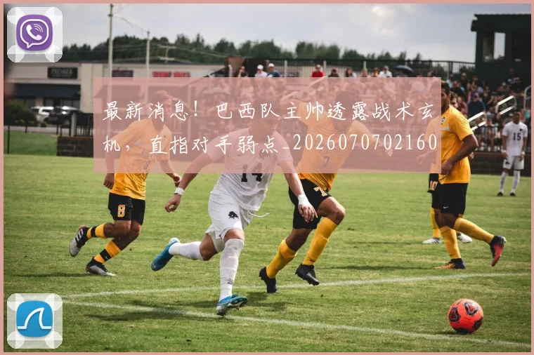 最新消息!巴西队主帅透露战术玄机,直指对手弱点_20260707021605