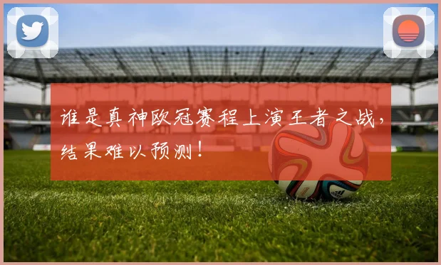 谁是真神欧冠赛程上演王者之战,结果难以预测!