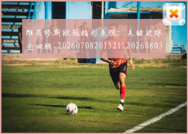维尼修斯欧冠精彩表现：关键进球全回顾_20260708201521_20260803143139