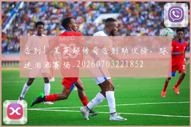 告别！某英超传奇告别助攻榜，球迷泪洒赛场_20260703221852