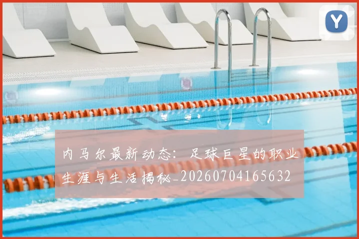内马尔最新动态：足球巨星的职业生涯与生活揭秘_20260704165632