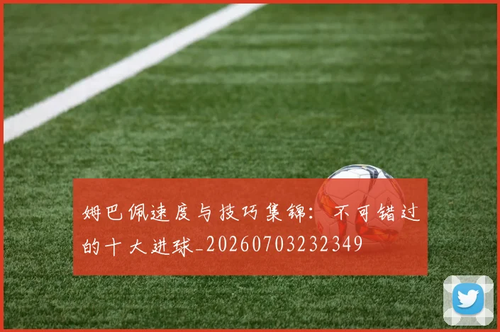 姆巴佩速度与技巧集锦：不可错过的十大进球_20260703232349