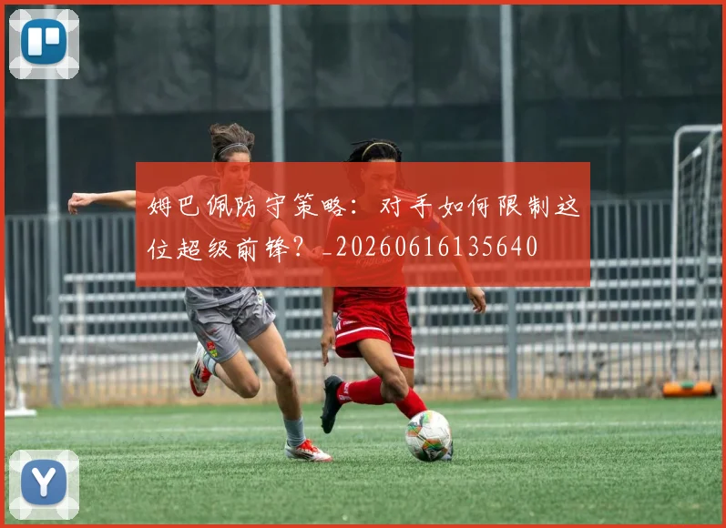 姆巴佩防守策略：对手如何限制这位超级前锋？_20260616135640