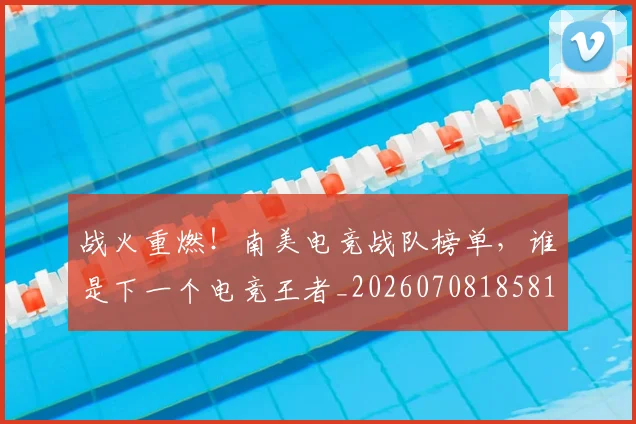 战火重燃！南美电竞战队榜单，谁是下一个电竞王者_20260708185810_20260723181857