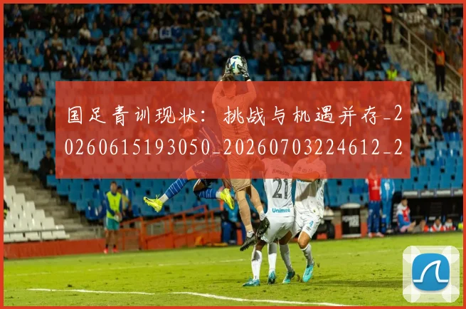 国足青训现状：挑战与机遇并存_20260615193050_20260703224612_20260719165703