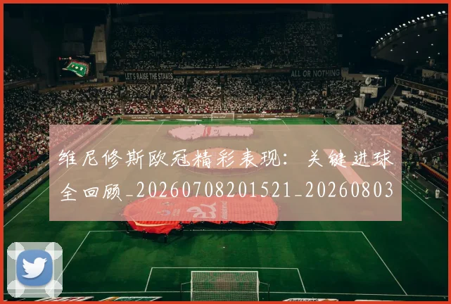 维尼修斯欧冠精彩表现:关键进球全回顾_20260708201521_20260803143139