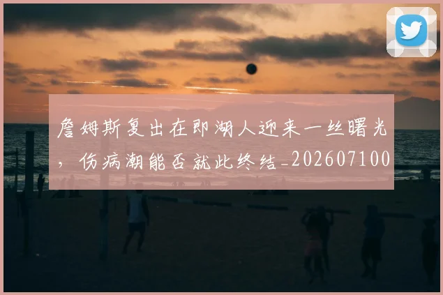 詹姆斯复出在即湖人迎来一丝曙光，伤病潮能否就此终结_20260710013317
